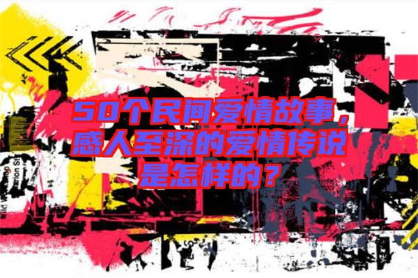 50個(gè)民間愛(ài)情故事，感人至深的愛(ài)情傳說(shuō)是怎樣的？