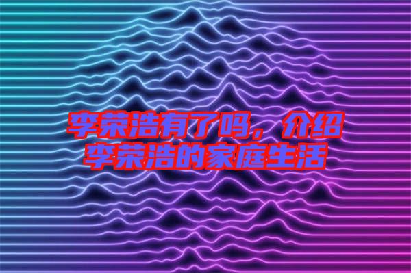 李榮浩有了嗎，介紹李榮浩的家庭生活