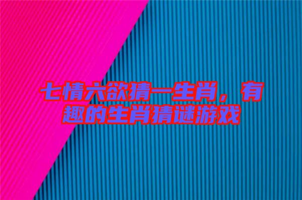 七情六欲猜一生肖，有趣的生肖猜謎游戲