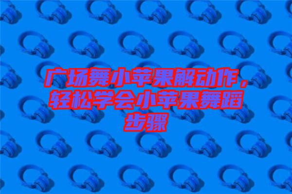 廣場舞小蘋果解動(dòng)作，輕松學(xué)會(huì)小蘋果舞蹈步驟