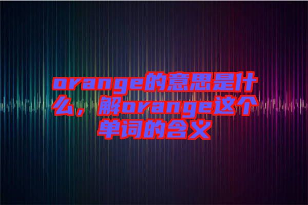 orange的意思是什么，解orange這個(gè)單詞的含義