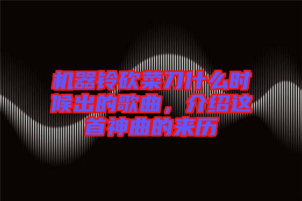 機器鈴砍菜刀什么時候出的歌曲，介紹這首神曲的來歷