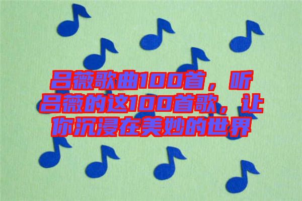 呂薇歌曲100首，聽呂薇的這100首歌，讓你沉浸在美妙的世界