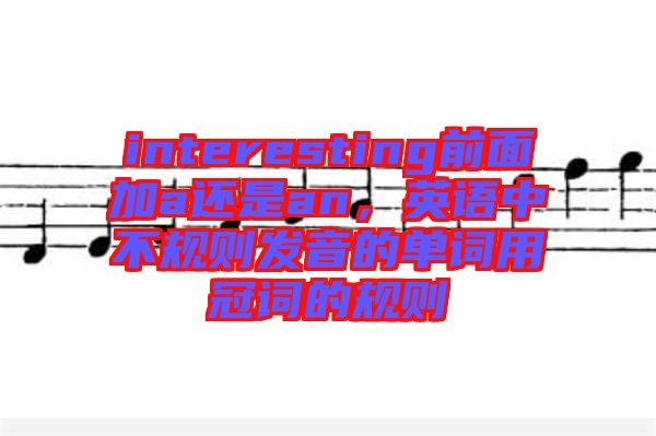 interesting前面加a還是an，英語(yǔ)中不規(guī)則發(fā)音的單詞用冠詞的規(guī)則