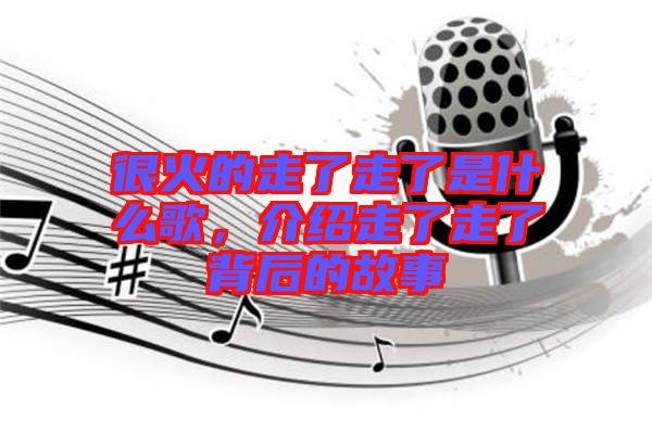 很火的走了走了是什么歌，介紹走了走了背后的故事