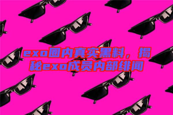 exo圈內(nèi)真實(shí)黑料，揭秘exo成員內(nèi)部緋聞