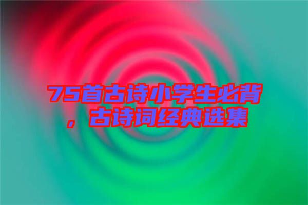 75首古詩小學(xué)生必背，古詩詞經(jīng)典選集