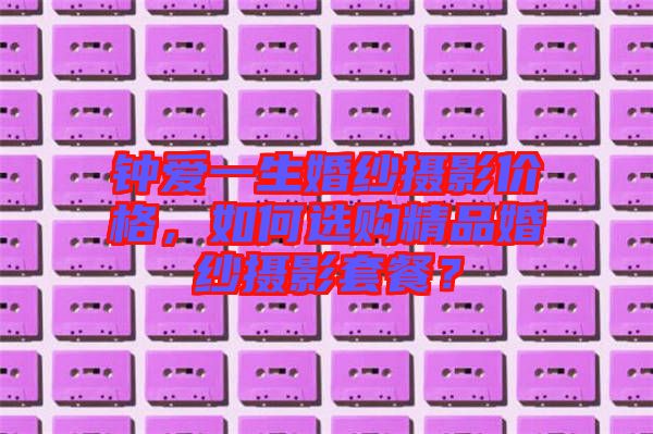 鐘愛一生婚紗攝影價(jià)格，如何選購(gòu)精品婚紗攝影套餐？