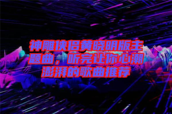 神雕俠侶黃曉明版主題曲，聽完讓你心潮澎湃的歌曲推薦