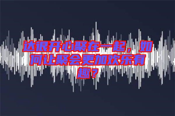 達很開心聚在一起，如何讓聚會更加歡樂有趣？