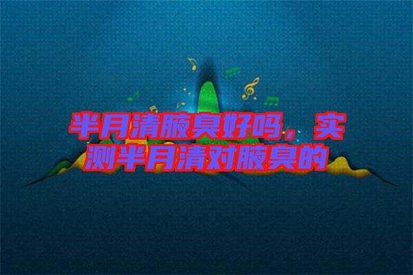 半月清腋臭好嗎，實測半月清對腋臭的