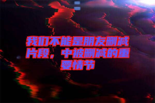 我們不能是朋友刪減片段，中被刪減的重要情節(jié)