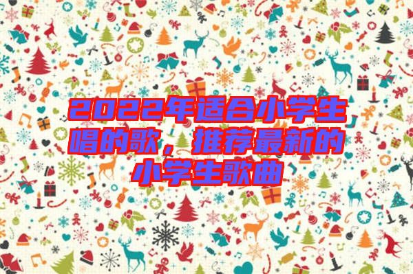 2022年適合小學(xué)生唱的歌，推薦最新的小學(xué)生歌曲