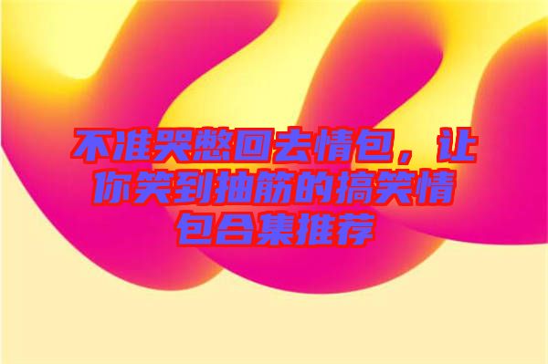 不準(zhǔn)哭憋回去情包，讓你笑到抽筋的搞笑情包合集推薦