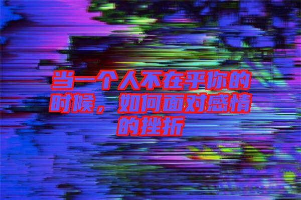 當一個人不在乎你的時候，如何面對感情的挫折