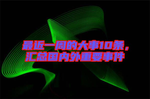 最近一周的大事10條，匯總國內(nèi)外重要事件