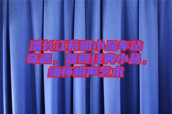 潘長(zhǎng)江蔡明小品車站奇遇，回顧經(jīng)典小品，緬懷相聲藝術(shù)