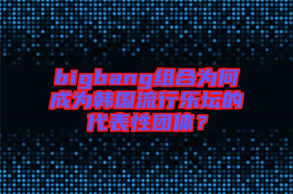 bigbang組合為何成為韓國流行樂壇的代表性團體？
