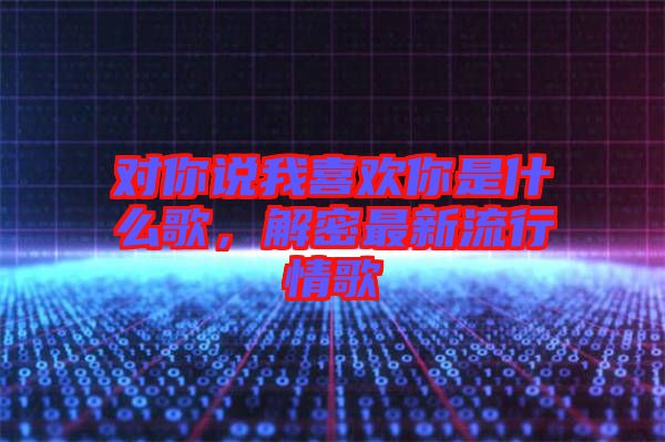 對(duì)你說(shuō)我喜歡你是什么歌，解密最新流行情歌