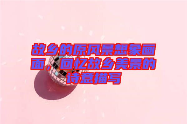 故鄉(xiāng)的原風(fēng)景想象畫(huà)面，回憶故鄉(xiāng)美景的詩(shī)意描寫(xiě)
