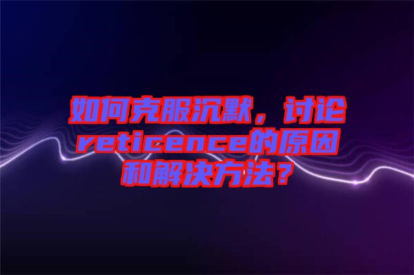 如何克服沉默，討論reticence的原因和解決方法？
