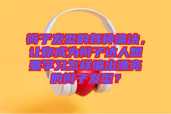 辮子發(fā)型的各種編法，讓你成為辮子達(dá)人想要學(xué)習(xí)怎樣編出漂亮的辮子發(fā)型？