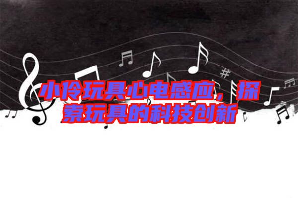 小伶玩具心電感應，探索玩具的科技創(chuàng)新