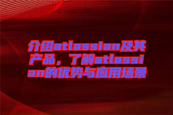 介紹atlassian及其產(chǎn)品，了解atlassian的優(yōu)勢與應(yīng)用場景