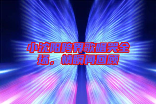 小沈陽跨界歌唱哭全場(chǎng)，精瞬間回顧