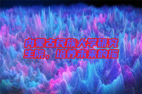 內(nèi)蒙古民族大學(xué)研究生院，培養(yǎng)未來的搖