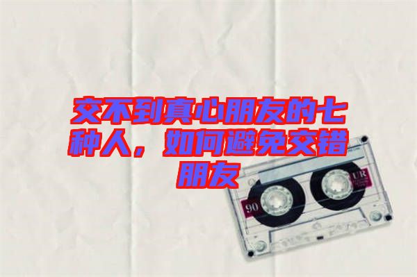 交不到真心朋友的七種人，如何避免交錯(cuò)朋友