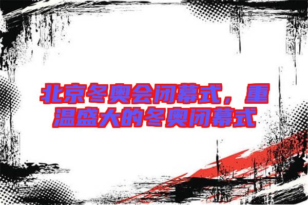 北京冬奧會閉幕式，重溫盛大的冬奧閉幕式