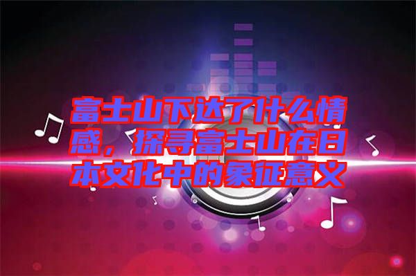 富士山下達(dá)了什么情感，探尋富士山在日本文化中的象征意義