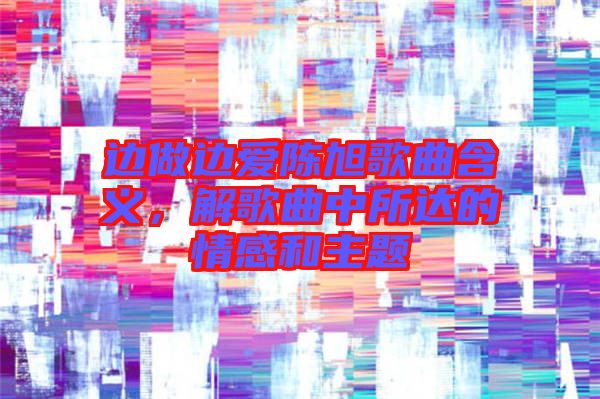 邊做邊愛陳旭歌曲含義，解歌曲中所達的情感和主題