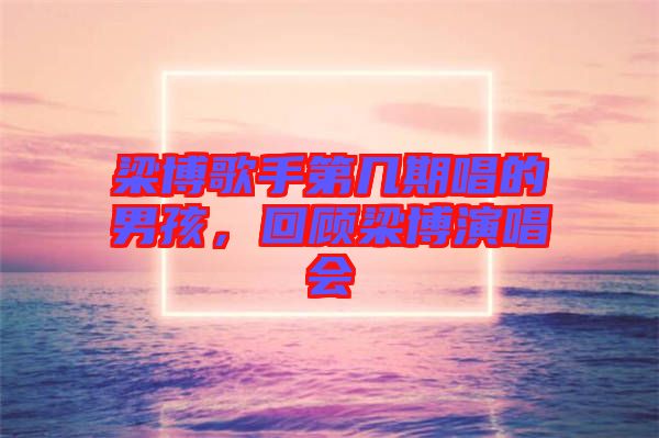 梁博歌手第幾期唱的男孩，回顧梁博演唱會