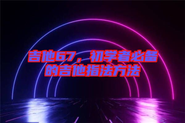 吉他67，初學(xué)者必備的吉他指法方法