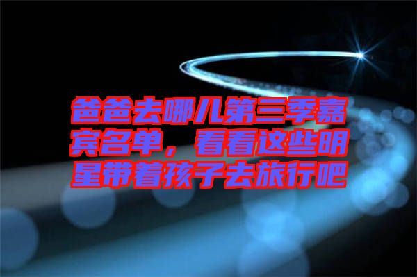 爸爸去哪兒第三季嘉賓名單，看看這些明星帶著孩子去旅行吧