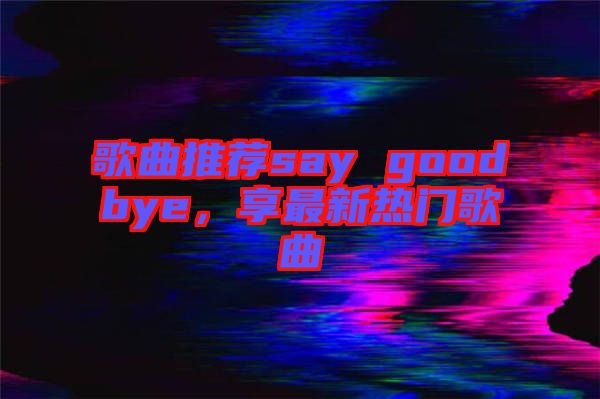 歌曲推薦say goodbye，享最新熱門歌曲