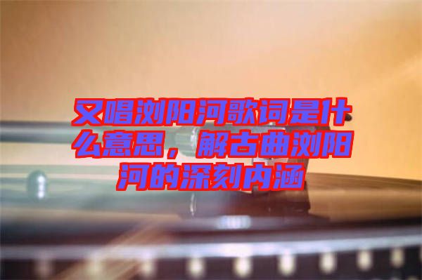又唱瀏陽(yáng)河歌詞是什么意思，解古曲瀏陽(yáng)河的深刻內(nèi)涵