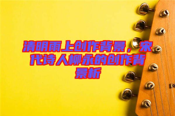 清明雨上創(chuàng)作背景，宋代詩人柳永的創(chuàng)作背景析