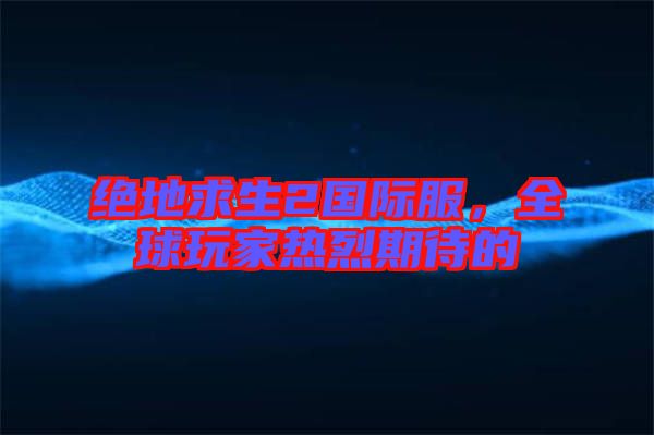 絕地求生2國(guó)際服，全球玩家熱烈期待的