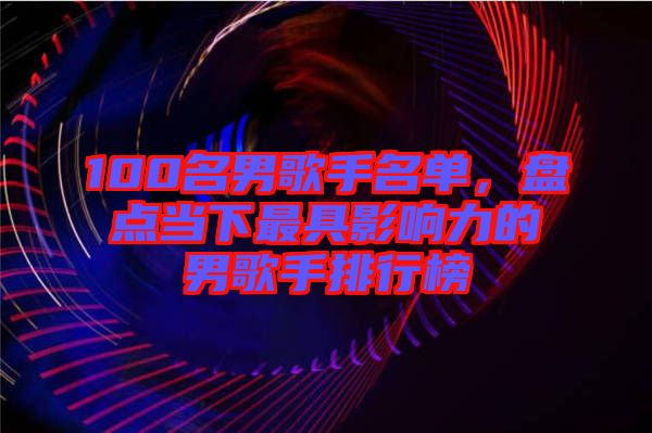 100名男歌手名單，盤(pán)點(diǎn)當(dāng)下最具影響力的男歌手排行榜
