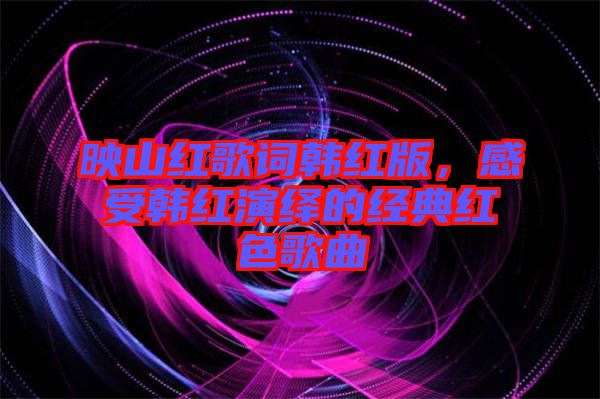 映山紅歌詞韓紅版，感受韓紅演繹的經典紅色歌曲