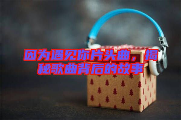 因為遇見你片頭曲，揭秘歌曲背后的故事