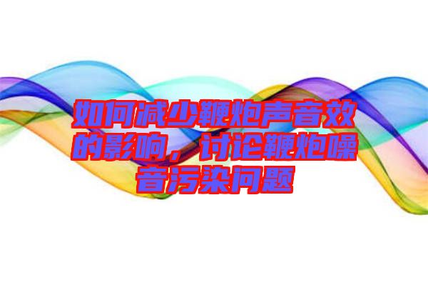 如何減少鞭炮聲音效的影響，討論鞭炮噪音污染問題