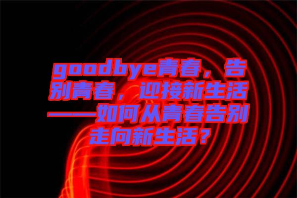 goodbye青春，告別青春，迎接新生活——如何從青春告別走向新生活？