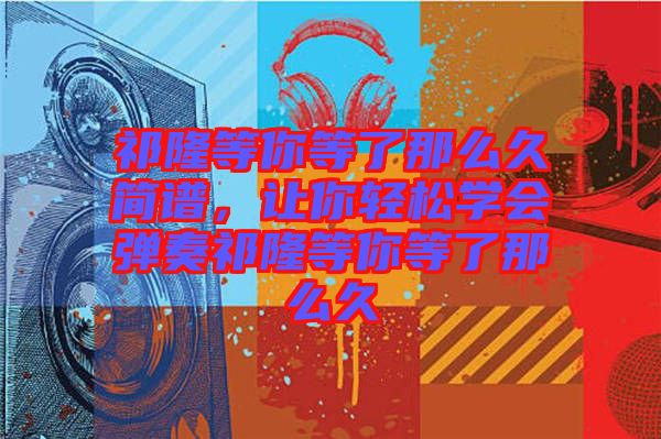 祁隆等你等了那么久簡譜，讓你輕松學(xué)會彈奏祁隆等你等了那么久