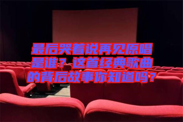 最后哭著說(shuō)再見(jiàn)原唱是誰(shuí)？這首經(jīng)典歌曲的背后故事你知道嗎？