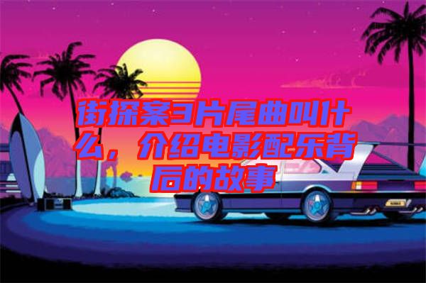 街探案3片尾曲叫什么，介紹電影配樂(lè)背后的故事