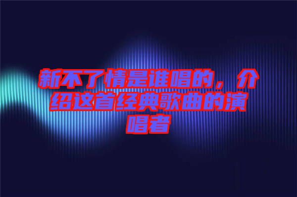 新不了情是誰唱的，介紹這首經(jīng)典歌曲的演唱者